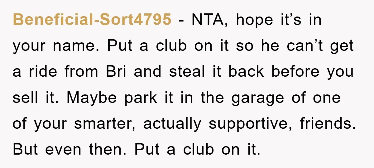Beneficial-Sort4795 − NTA, hope it’s in your name. Put a club on it so he can’t get a ride from Bri and steal it back before you sell it. Maybe...
