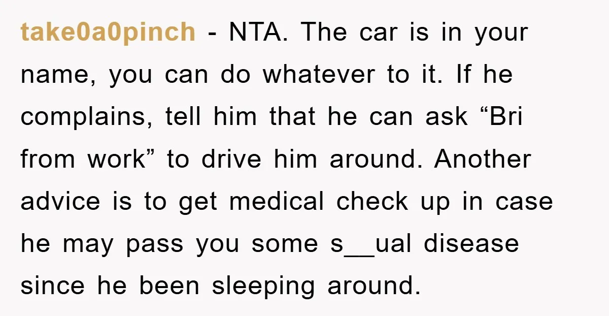 take0a0pinch − NTA. The car is in your name, you can do whatever to it. If he complains, tell him that he can ask “Bri from work” to drive him...