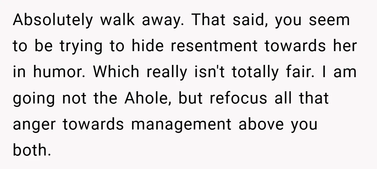 Absolutely walk away. That said, you seem to be trying to hide resentment towards her in humor. Which really isn't totally fair. I am going not the Ahole, but refocus...