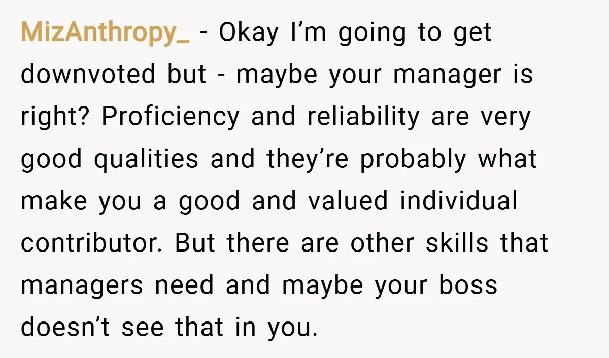 MizAnthropy_ − Okay I’m going to get downvoted but - maybe your manager is right? Proficiency and reliability are very good qualities and they’re probably what make you a good...