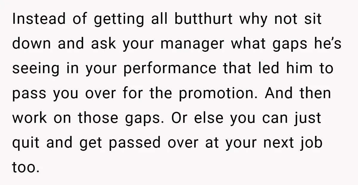 Instead of getting all butthurt why not sit down and ask your manager what gaps he’s seeing in your performance that led him to pass you over for the promotion....