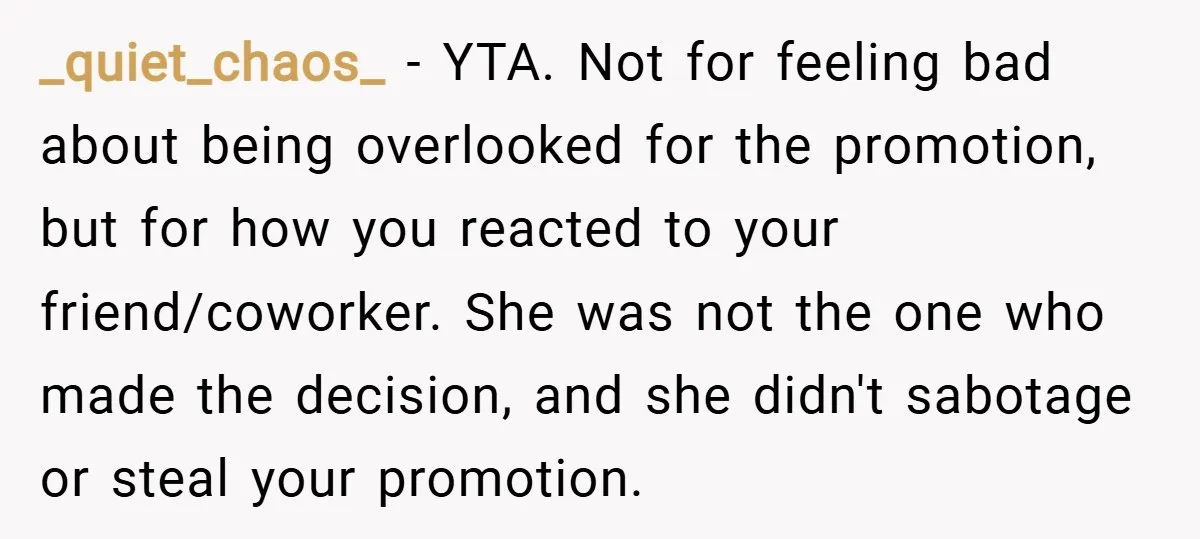 _quiet_chaos_ − YTA. Not for feeling bad about being overlooked for the promotion, but for how you reacted to your friend/coworker. She was not the one who made the decision,...