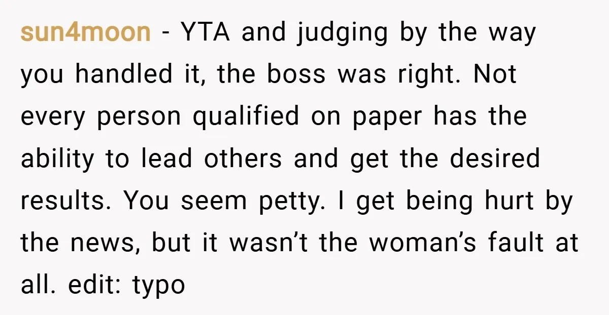 sun4moon − YTA and judging by the way you handled it, the boss was right. Not every person qualified on paper has the ability to lead others and get the...