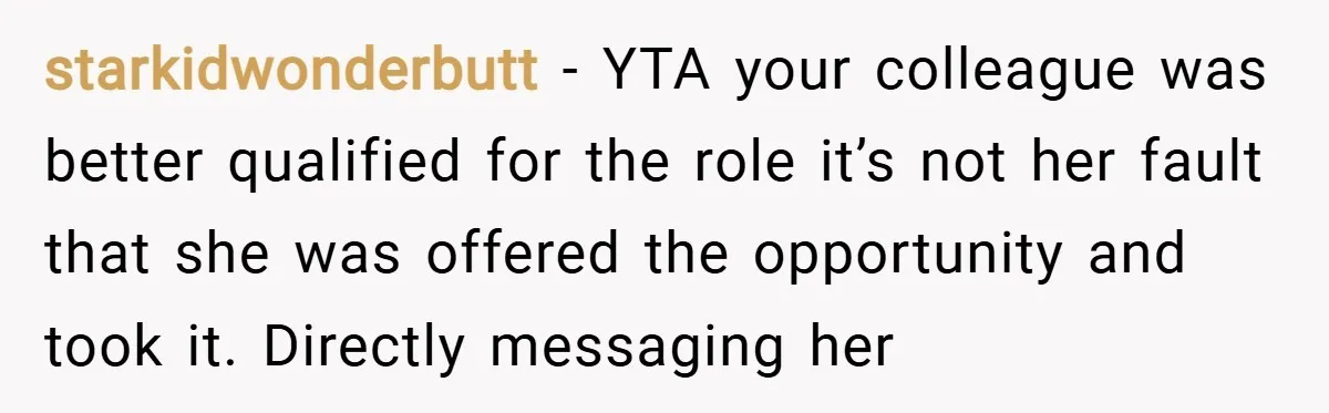 starkidwonderbutt − YTA your colleague was better qualified for the role it’s not her fault that she was offered the opportunity and took it. Directly messaging her