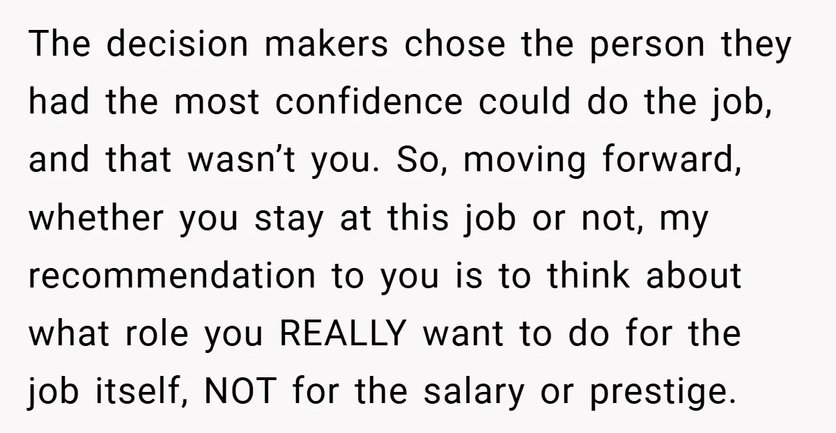 The decision makers chose the person they had the most confidence could do the job, and that wasn’t you. So, moving forward, whether you stay at this job or not,...