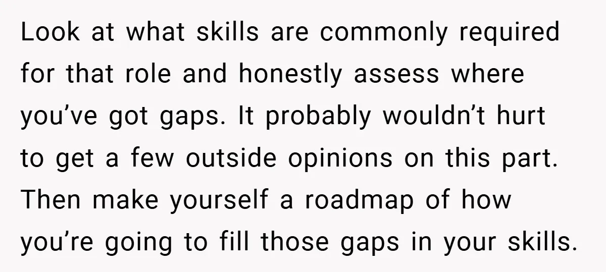 Look at what skills are commonly required for that role and honestly assess where you’ve got gaps. It probably wouldn’t hurt to get a few outside opinions on this part....