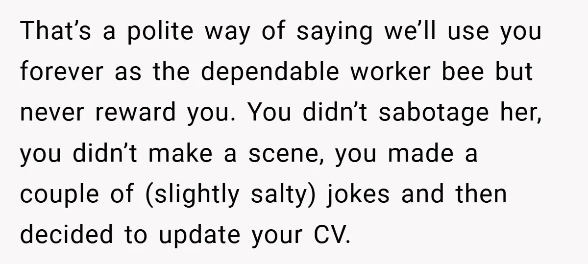 That’s a polite way of saying we’ll use you forever as the dependable worker bee but never reward you. You didn’t sabotage her, you didn’t make a scene, you made...