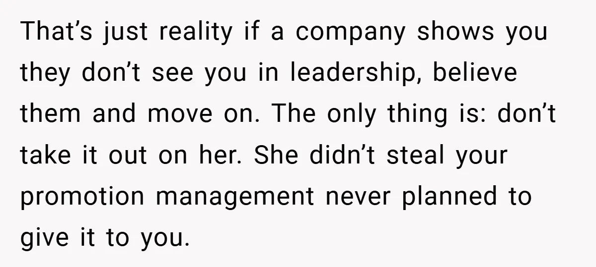 That’s just reality if a company shows you they don’t see you in leadership, believe them and move on. The only thing is: don’t take it out on her. She...
