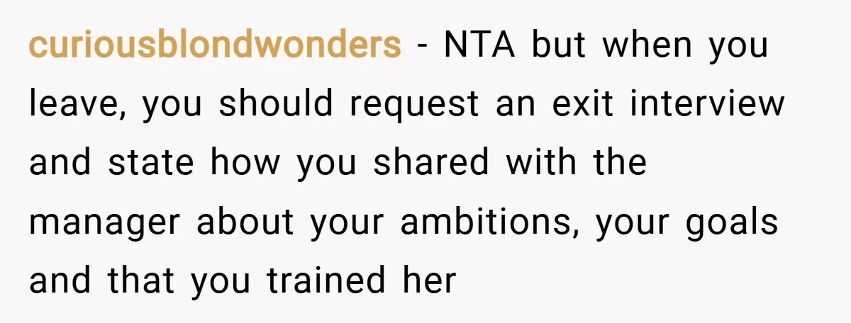 curiousblondwonders − NTA but when you leave, you should request an exit interview and state how you shared with the manager about your ambitions, your goals and that you trained...