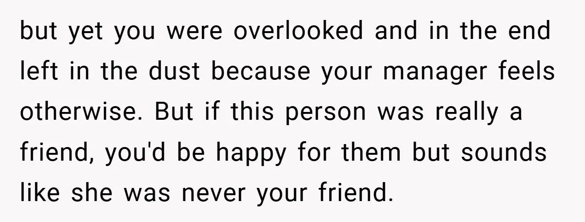 but yet you were overlooked and in the end left in the dust because your manager feels otherwise. But if this person was really a friend, you'd be happy for...