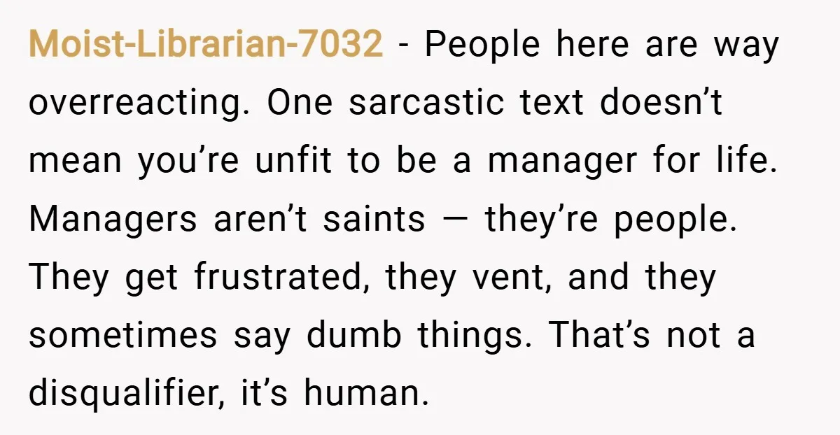 Moist-Librarian-7032 − People here are way overreacting. One sarcastic text doesn’t mean you’re unfit to be a manager for life. Managers aren’t saints — they’re people. They get frustrated, they...