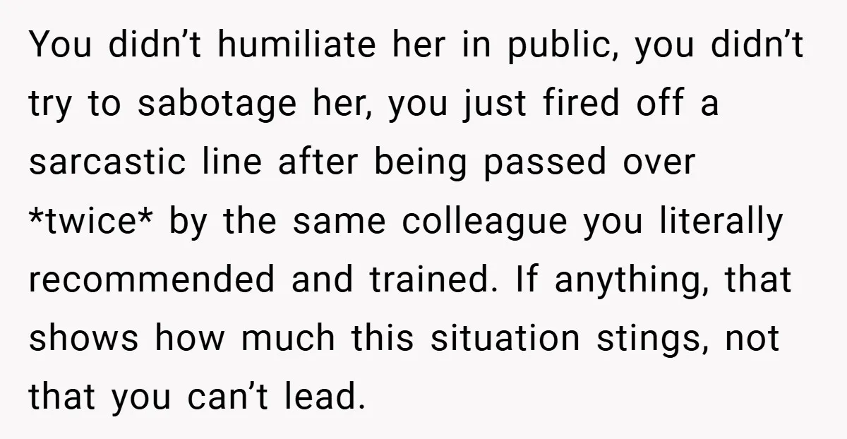 You didn’t humiliate her in public, you didn’t try to sabotage her, you just fired off a sarcastic line after being passed over *twice* by the same colleague you literally...