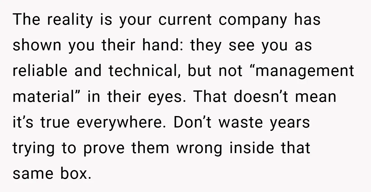 The reality is your current company has shown you their hand: they see you as reliable and technical, but not “management material” in their eyes. That doesn’t mean it’s true...
