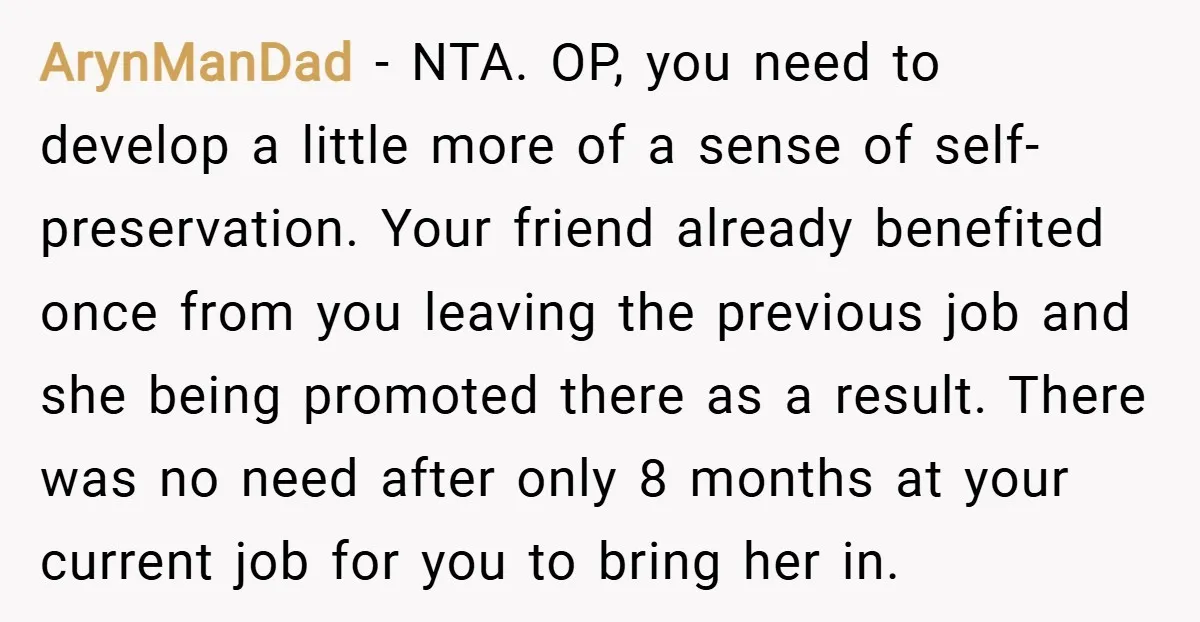 ArynManDad − NTA. OP, you need to develop a little more of a sense of self-preservation. Your friend already benefited once from you leaving the previous job and she being...