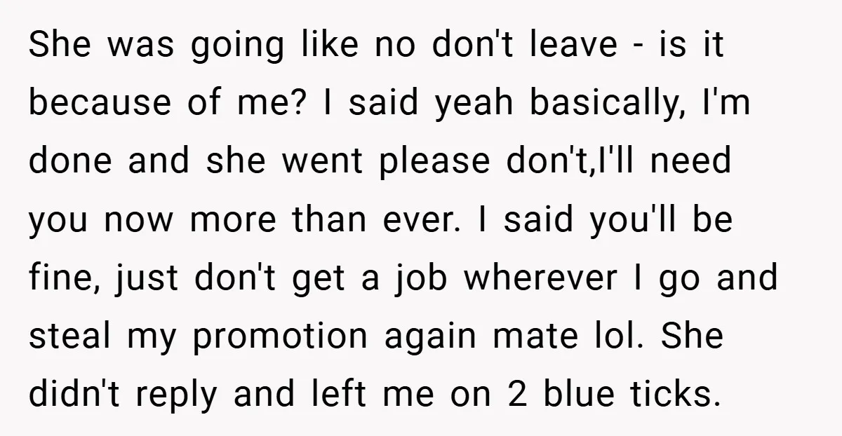 She was going like no don't leave - is it because of me? I said yeah basically, I'm done and she went please don't,I'll need you now more than ever....