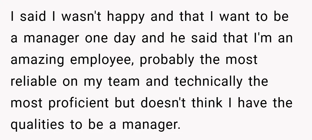 I said I wasn't happy and that I want to be a manager one day and he said that I'm an amazing employee, probably the most reliable on my team...
