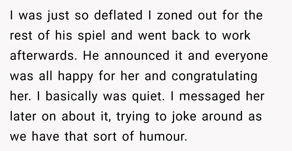 I was just so deflated I zoned out for the rest of his spiel and went back to work afterwards. He announced it and everyone was all happy for her...