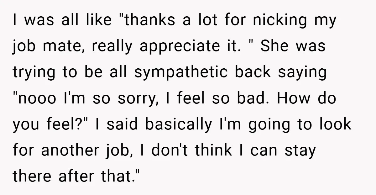 I was all like "thanks a lot for nicking my job mate, really appreciate it. " She was trying to be all sympathetic back saying "nooo I'm so sorry, I...