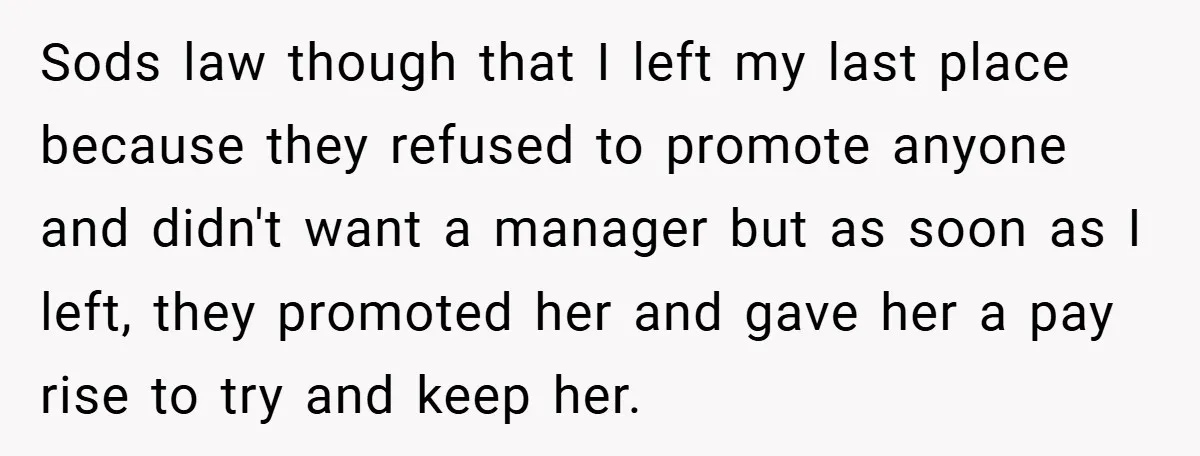 Sods law though that I left my last place because they refused to promote anyone and didn't want a manager but as soon as I left, they promoted her and...