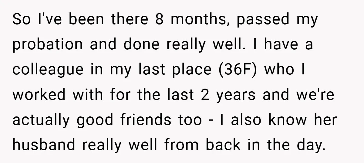 So I've been there 8 months, passed my probation and done really well. I have a colleague in my last place (36F) who I worked with for the last 2...