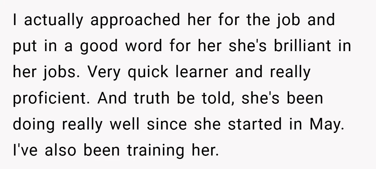 I actually approached her for the job and put in a good word for her she's brilliant in her jobs. Very quick learner and really proficient. And truth be told,...