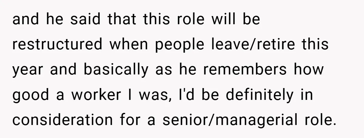 and he said that this role will be restructured when people leave/retire this year and basically as he remembers how good a worker I was, I'd be definitely in consideration...