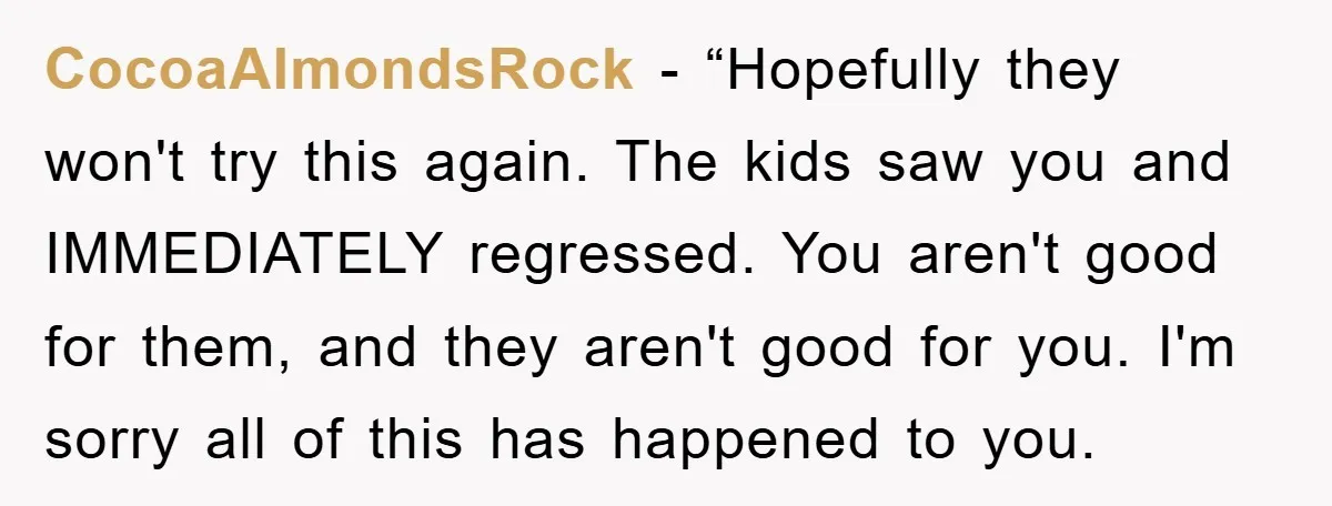CocoaAlmondsRock - “Hopefully they won't try this again. The kids saw you and IMMEDIATELY regressed. You aren't good for them, and they aren't good for you. I'm sorry all of...