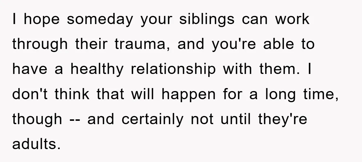 I hope someday your siblings can work through their trauma, and you're able to have a healthy relationship with them. I don't think that will happen for a long time,...