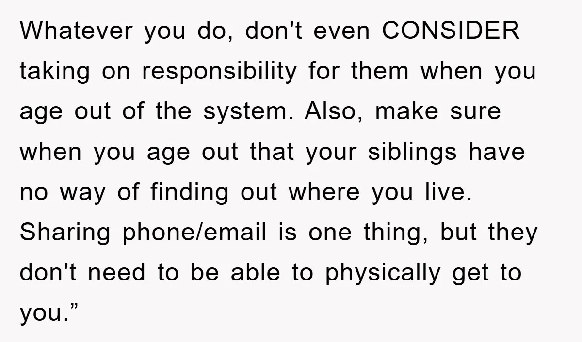 Whatever you do, don't even CONSIDER taking on responsibility for them when you age out of the system. Also, make sure when you age out that your siblings have no...