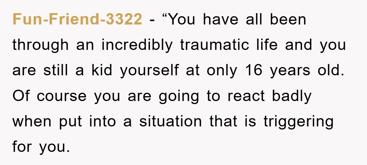 Fun-Friend-3322 - “You have all been through an incredibly traumatic life and you are still a kid yourself at only 16 years old. Of course you are going to react...