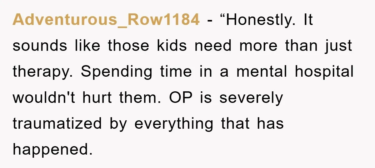 Adventurous_Row1184 - “Honestly. It sounds like those kids need more than just therapy. Spending time in a mental hospital wouldn't hurt them. OP is severely traumatized by everything that has...