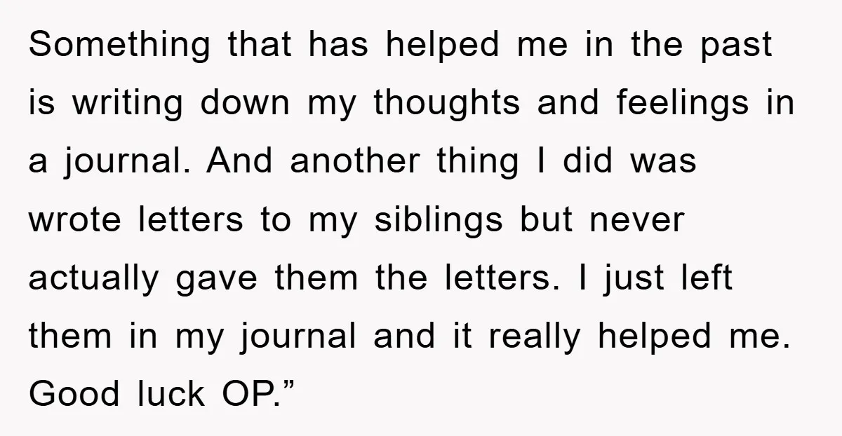 Something that has helped me in the past is writing down my thoughts and feelings in a journal. And another thing I did was wrote letters to my siblings but...