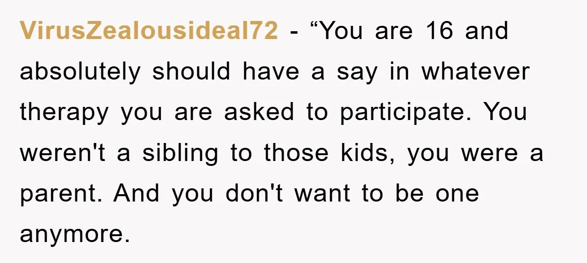 VirusZealousideal72 - “You are 16 and absolutely should have a say in whatever therapy you are asked to participate. You weren't a sibling to those kids, you were a parent....