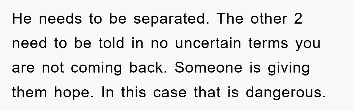 He needs to be separated. The other 2 need to be told in no uncertain terms you are not coming back. Someone is giving them hope. In this case that...