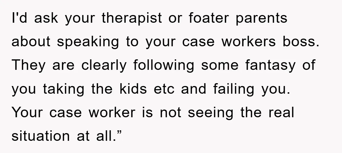 I'd ask your therapist or foater parents about speaking to your case workers boss. They are clearly following some fantasy of you taking the kids etc and failing you. Your...