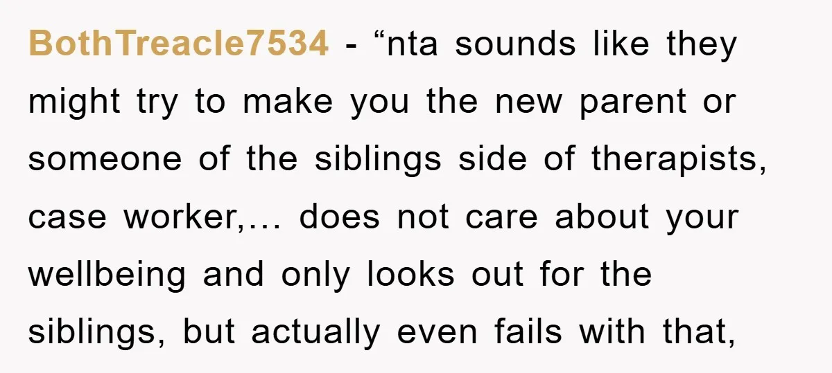 BothTreacle7534 - “nta sounds like they might try to make you the new parent or someone of the siblings side of therapists, case worker,… does not care about your wellbeing...