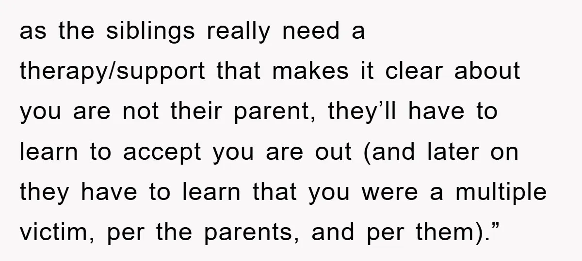 as the siblings really need a therapy/support that makes it clear about you are not their parent, they’ll have to learn to accept you are out (and later on they...