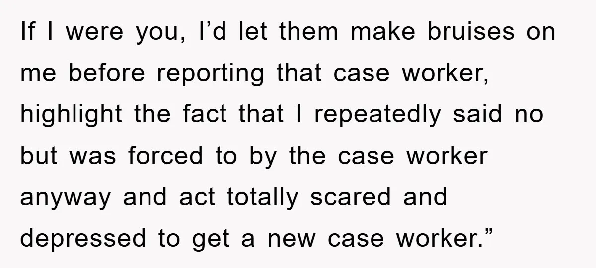 If I were you, I’d let them make bruises on me before reporting that case worker, highlight the fact that I repeatedly said no but was forced to by the...