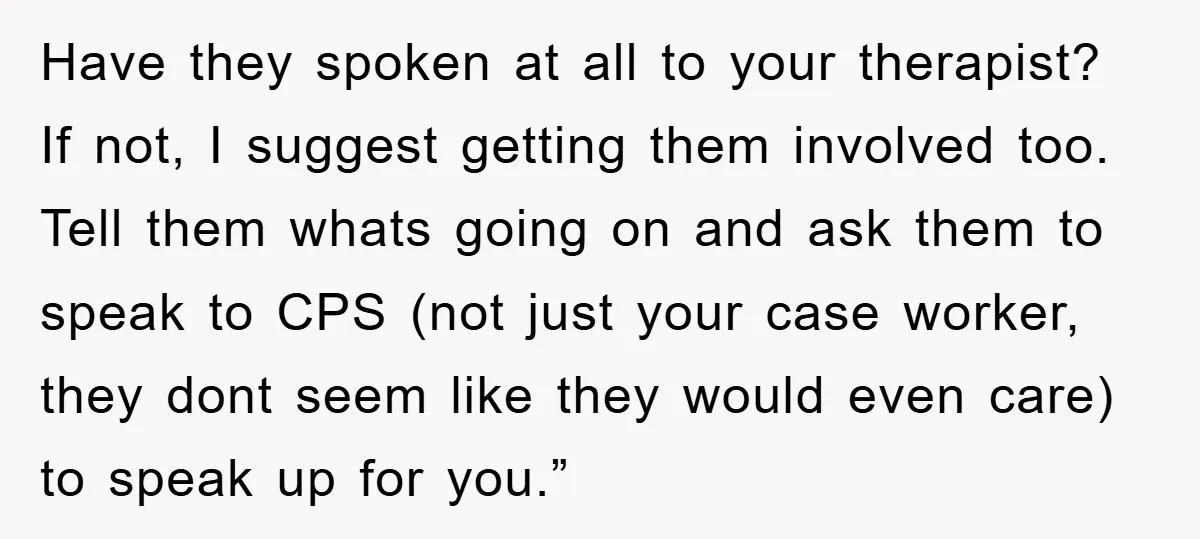 Have they spoken at all to your therapist? If not, I suggest getting them involved too. Tell them whats going on and ask them to speak to CPS (not just...