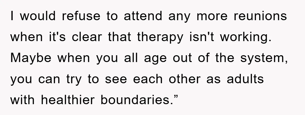 I would refuse to attend any more reunions when it's clear that therapy isn't working. Maybe when you all age out of the system, you can try to see each...