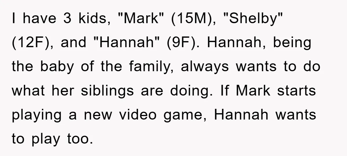 I have 3 kids, "Mark" (15M), "Shelby" (12F), and "Hannah" (9F). Hannah, being the baby of the family, always wants to do what her siblings are doing. If Mark starts...