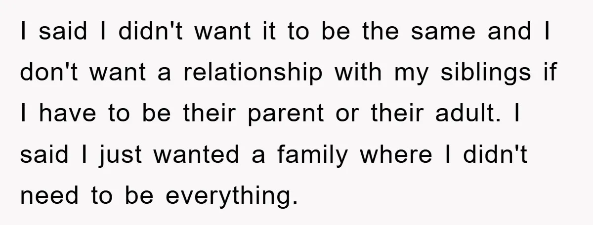 I said I didn't want it to be the same and I don't want a relationship with my siblings if I have to be their parent or their adult. I...