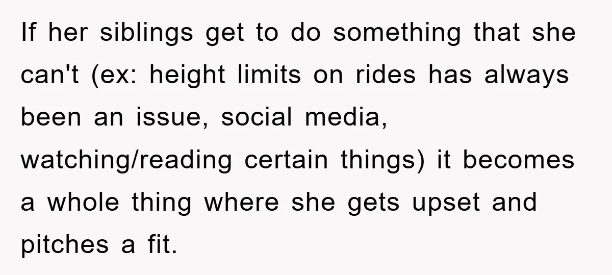 If her siblings get to do something that she can't (ex: height limits on rides has always been an issue, social media, watching/reading certain things) it becomes a whole thing...