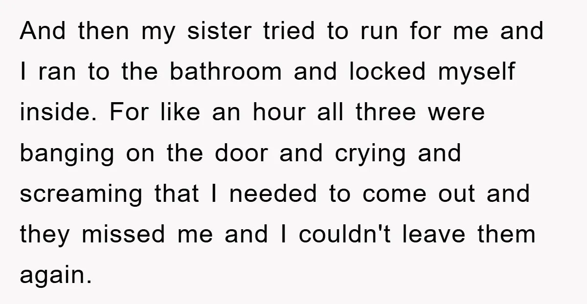 And then my sister tried to run for me and I ran to the bathroom and locked myself inside. For like an hour all three were banging on the door...