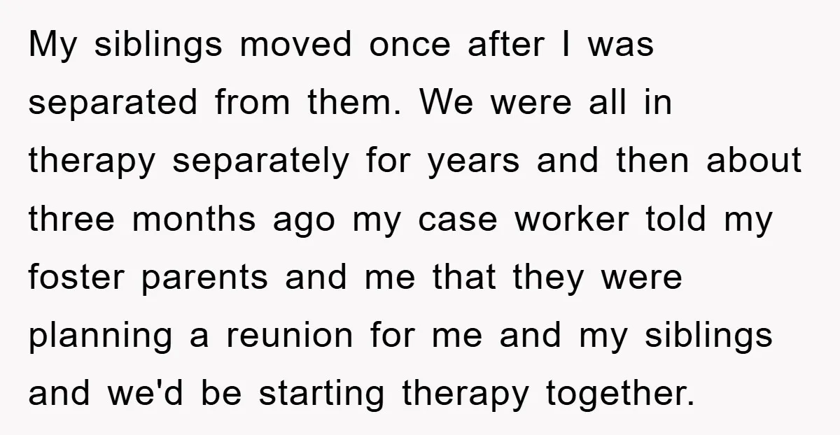 My siblings moved once after I was separated from them. We were all in therapy separately for years and then about three months ago my case worker told my foster...