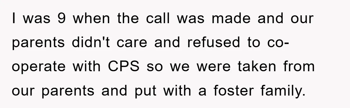 I was 9 when the call was made and our parents didn't care and refused to co-operate with CPS so we were taken from our parents and put with a...