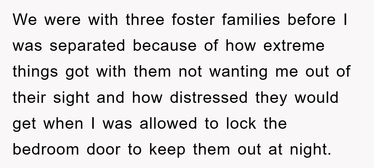 We were with three foster families before I was separated because of how extreme things got with them not wanting me out of their sight and how distressed they would...