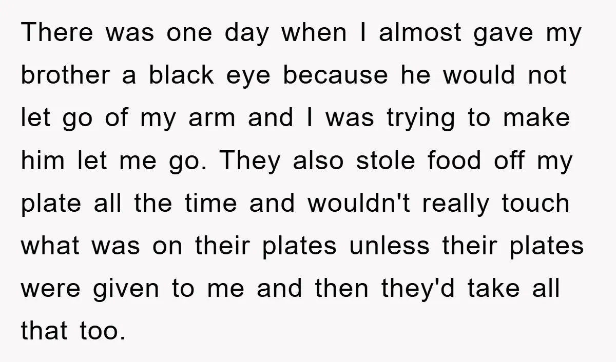 There was one day when I almost gave my brother a black eye because he would not let go of my arm and I was trying to make him let...