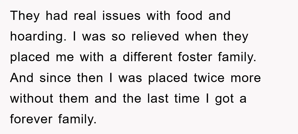 They had real issues with food and hoarding. I was so relieved when they placed me with a different foster family. And since then I was placed twice more without...