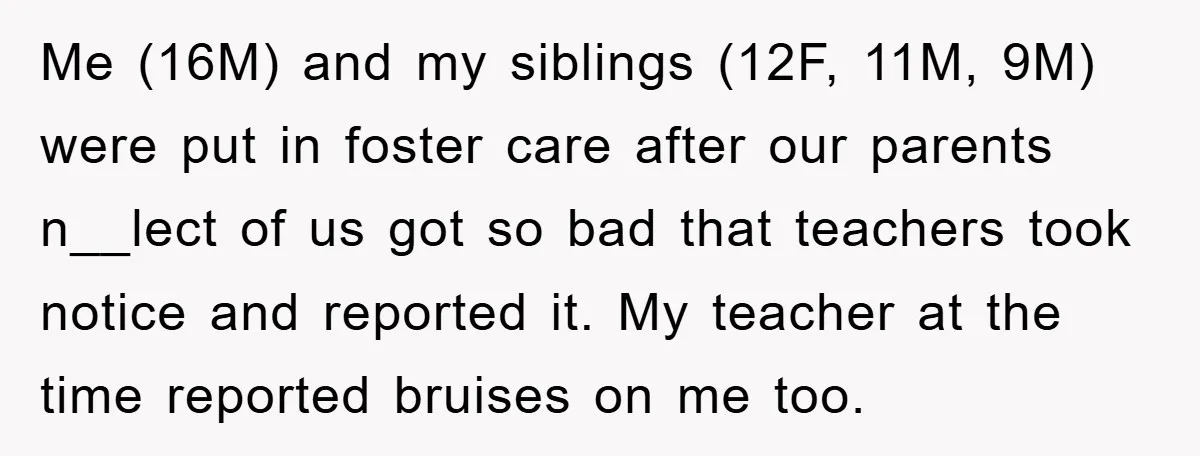 Me (16M) and my siblings (12F, 11M, 9M) were put in foster care after our parents n__lect of us got so bad that teachers took notice and reported it. My...